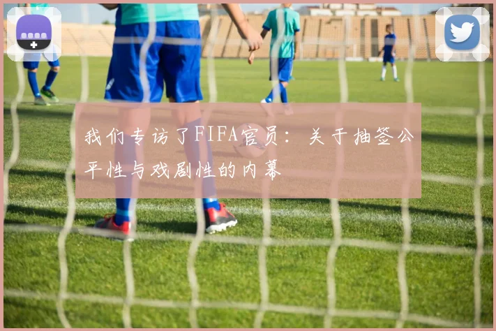 我们专访了FIFA官员:关于抽签公平性与戏剧性的内幕