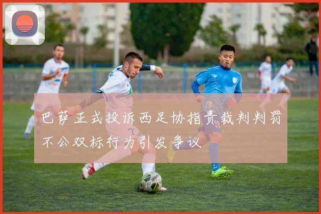 巴萨正式投诉西足协指责裁判判罚不公双标行为引发争议