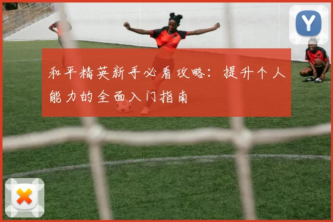 和平精英新手必看攻略：提升个人能力的全面入门指南