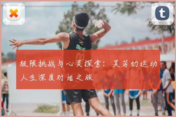 极限挑战与心灵探索：吴芳的运动人生深度对话之旅