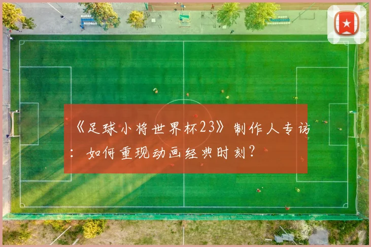 《足球小将世界杯23》制作人专访：如何重现动画经典时刻？