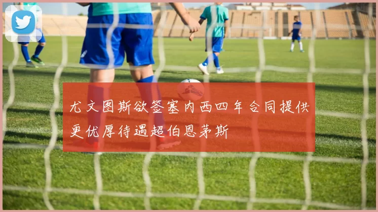 尤文图斯欲签塞内西四年合同提供更优厚待遇超伯恩茅斯