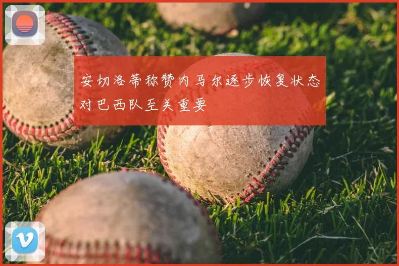 安切洛蒂称赞内马尔逐步恢复状态对巴西队至关重要