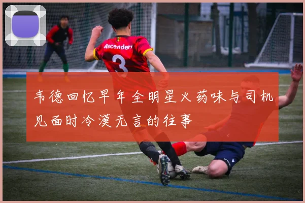 韦德回忆早年全明星火药味与司机见面时冷漠无言的往事