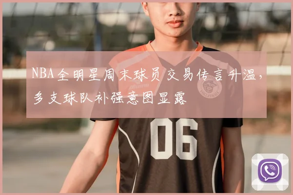 NBA全明星周末球员交易传言升温，多支球队补强意图显露