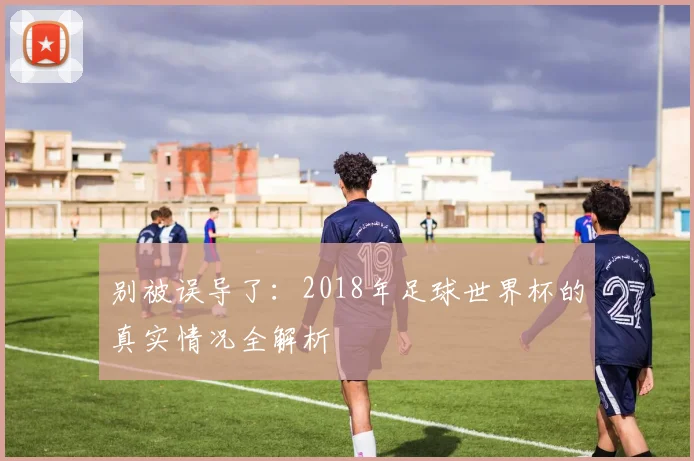 别被误导了:2018年足球世界杯的真实情况全解析