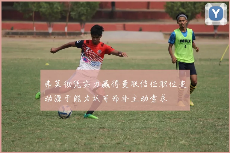 弗莱彻凭实力赢得曼联信任职位变动源于能力认可而非主动索求