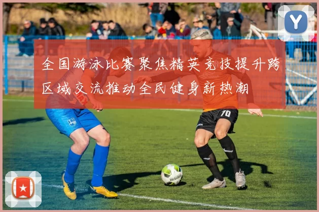 全国游泳比赛聚焦精英竞技提升跨区域交流推动全民健身新热潮