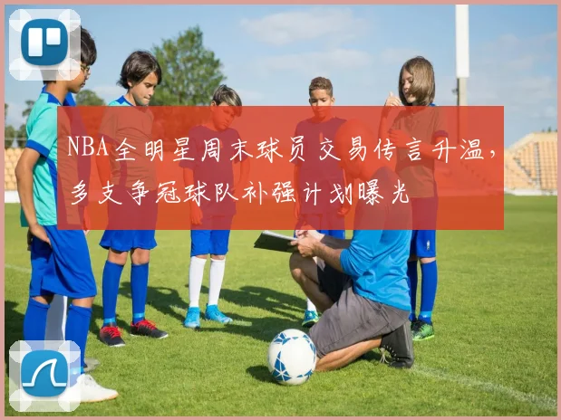 NBA全明星周末球员交易传言升温，多支争冠球队补强计划曝光
