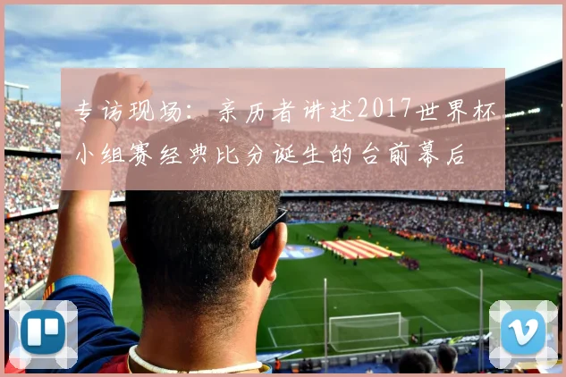 专访现场:亲历者讲述2017世界杯小组赛经典比分诞生的台前幕后