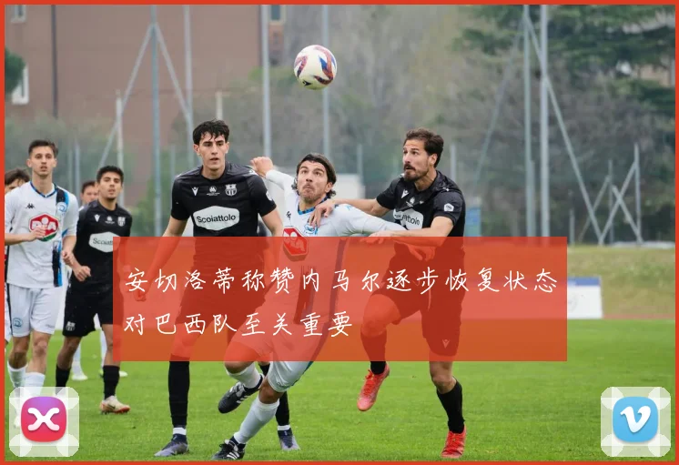 安切洛蒂称赞内马尔逐步恢复状态对巴西队至关重要