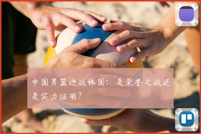 中国男篮迎战韩国:是荣誉之战还是实力证明?
