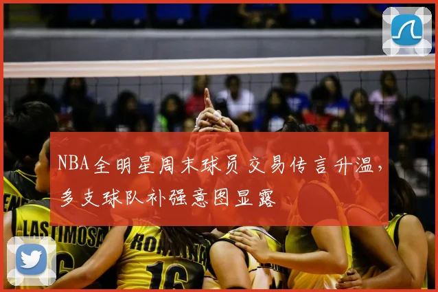NBA全明星周末球员交易传言升温,多支球队补强意图显露
