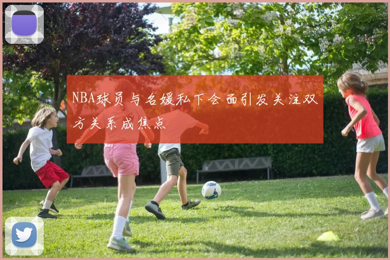 NBA球员与名媛私下会面引发关注双方关系成焦点
