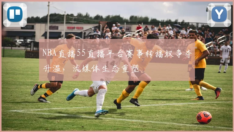 NBA直播55直播平台赛事转播权争夺升温，流媒体生态重塑