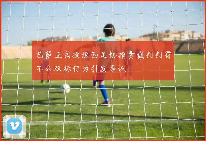 巴萨正式投诉西足协指责裁判判罚不公双标行为引发争议