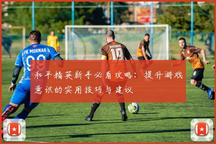 和平精英新手必看攻略：提升游戏意识的实用技巧与建议