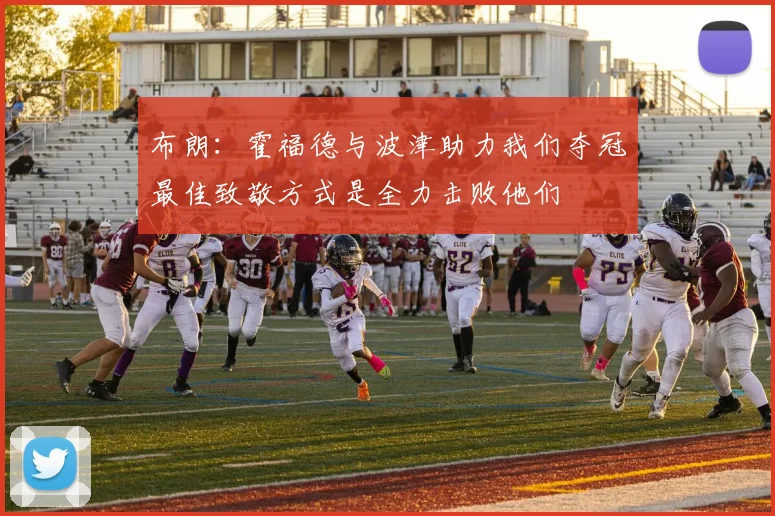 布朗:霍福德与波津助力我们夺冠最佳致敬方式是全力击败他们