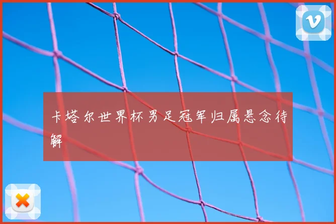 卡塔尔世界杯男足冠军归属悬念待解