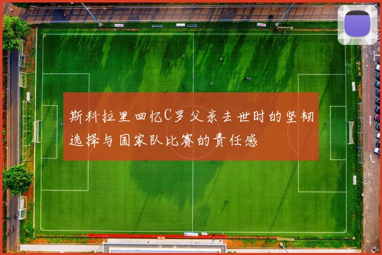 斯科拉里回忆C罗父亲去世时的坚韧选择与国家队比赛的责任感