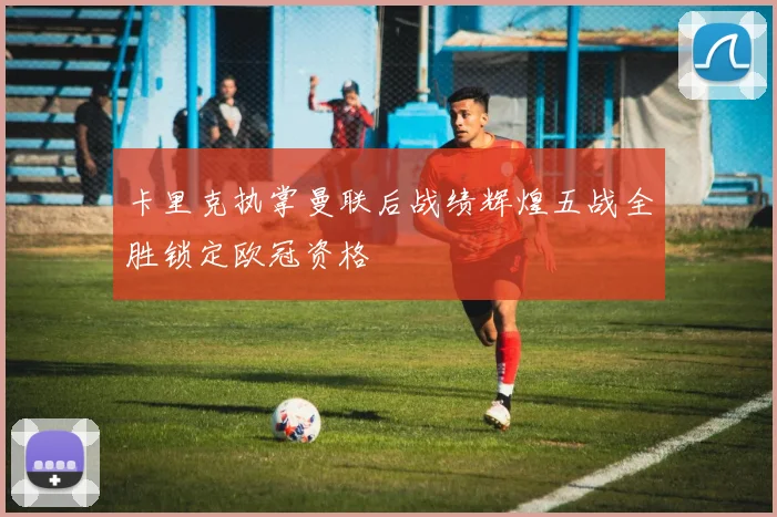 卡里克执掌曼联后战绩辉煌五战全胜锁定欧冠资格