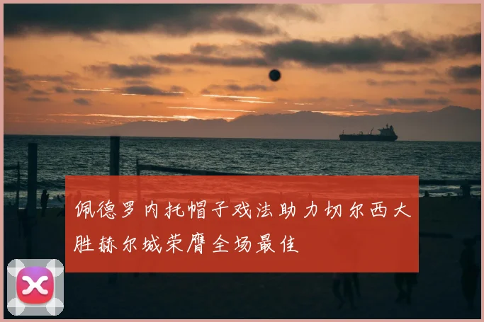 佩德罗内托帽子戏法助力切尔西大胜赫尔城荣膺全场最佳