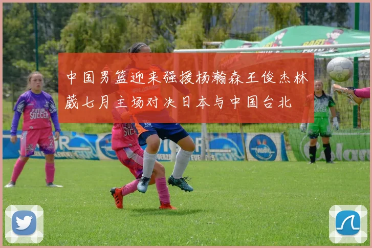 中国男篮迎来强援杨瀚森王俊杰林葳七月主场对决日本与中国台北