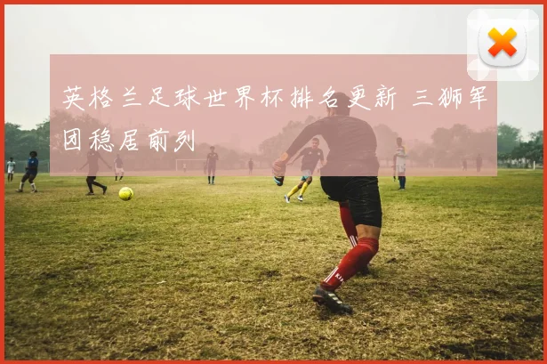 英格兰足球世界杯排名更新 三狮军团稳居前列