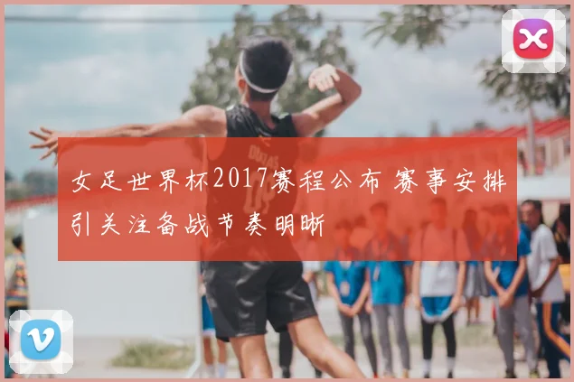 女足世界杯2017赛程公布 赛事安排引关注备战节奏明晰