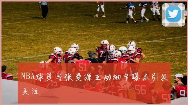 NBA球员与张曼源互动细节曝光引发关注