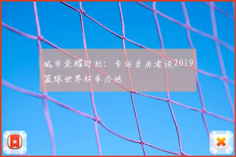 城市荣耀时刻:专访亲历者谈2019篮球世界杯举办地