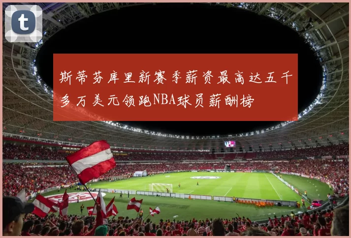 斯蒂芬库里新赛季薪资最高达五千多万美元领跑NBA球员薪酬榜