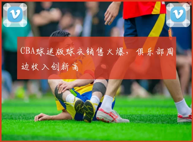 CBA球迷版球衣销售火爆，俱乐部周边收入创新高