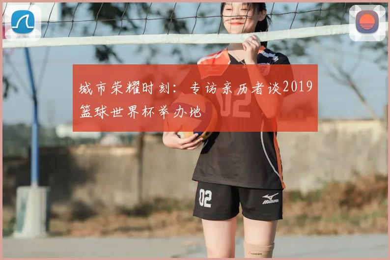 城市荣耀时刻:专访亲历者谈2019篮球世界杯举办地