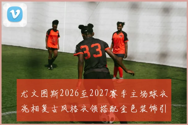 尤文图斯2026至2027赛季主场球衣亮相复古风格衣领搭配金色装饰引关注