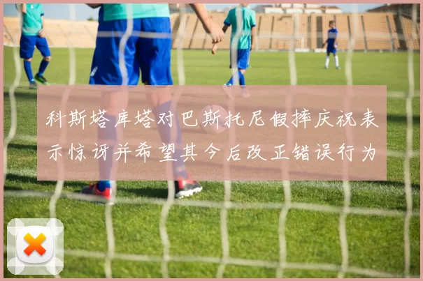 科斯塔库塔对巴斯托尼假摔庆祝表示惊讶并希望其今后改正错误行为