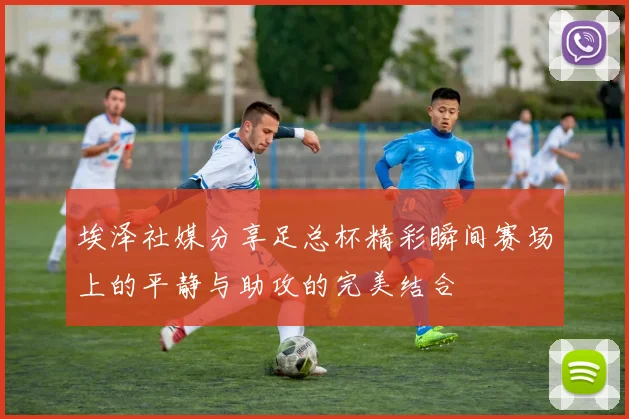 埃泽社媒分享足总杯精彩瞬间赛场上的平静与助攻的完美结合