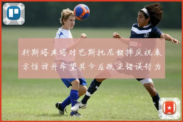 科斯塔库塔对巴斯托尼假摔庆祝表示惊讶并希望其今后改正错误行为