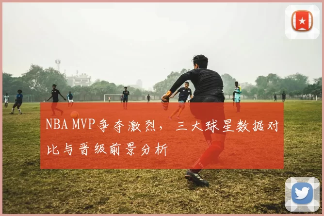 NBA MVP争夺激烈，三大球星数据对比与晋级前景分析