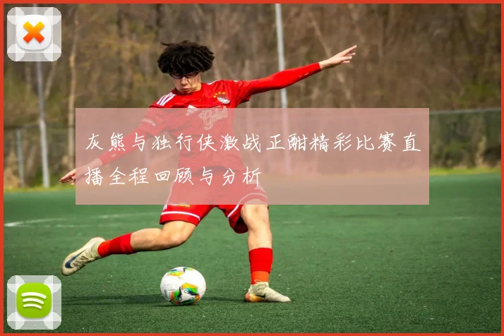 灰熊与独行侠激战正酣精彩比赛直播全程回顾与分析