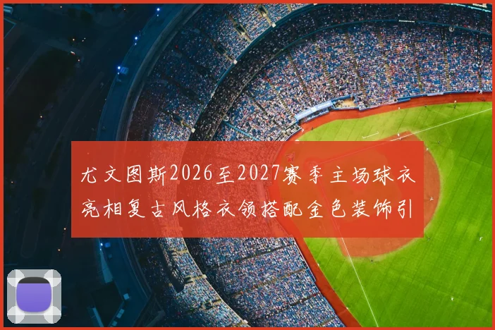 尤文图斯2026至2027赛季主场球衣亮相复古风格衣领搭配金色装饰引关注