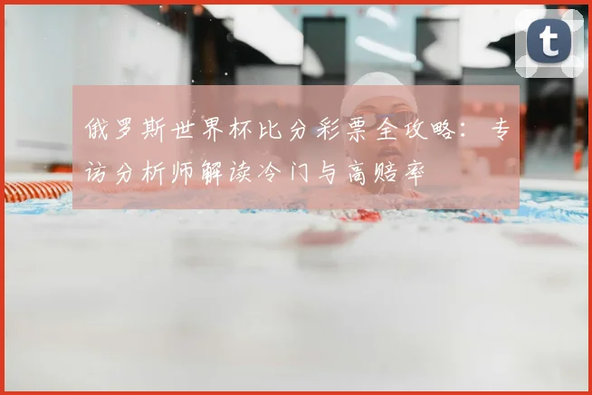 俄罗斯世界杯比分彩票全攻略：专访分析师解读冷门与高赔率