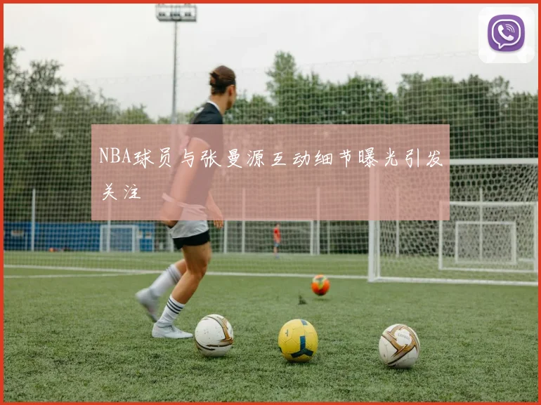 NBA球员与张曼源互动细节曝光引发关注