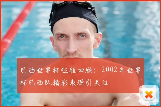 巴西世界杯征程回顾:2002年世界杯巴西队精彩表现引关注