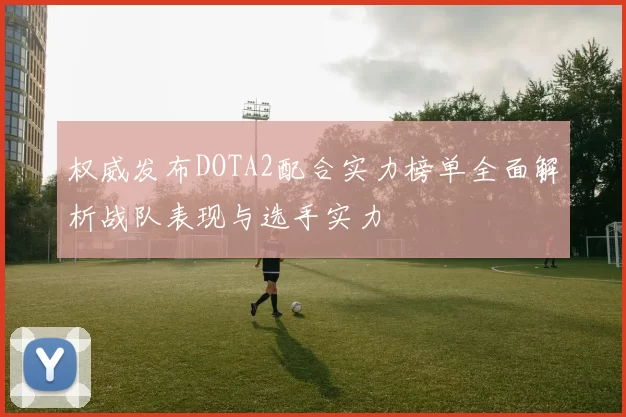 权威发布DOTA2配合实力榜单全面解析战队表现与选手实力