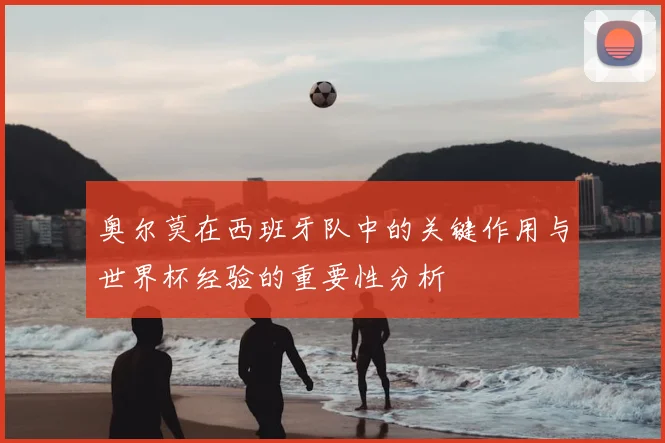 奥尔莫在西班牙队中的关键作用与世界杯经验的重要性分析