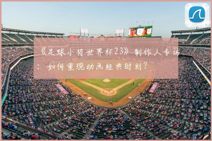 《足球小将世界杯23》制作人专访:如何重现动画经典时刻?