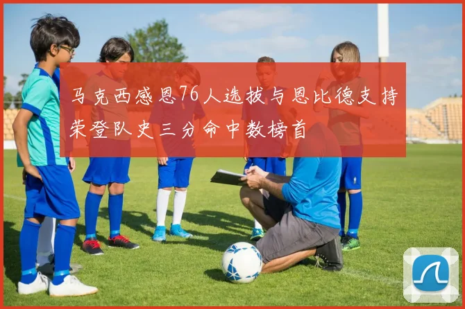 马克西感恩76人选拔与恩比德支持荣登队史三分命中数榜首