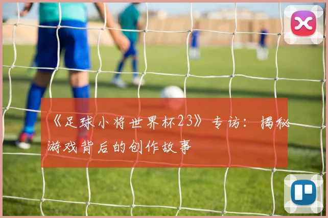 《足球小将世界杯23》专访：揭秘游戏背后的创作故事