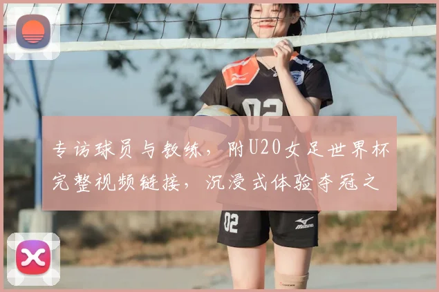 专访球员与教练,附U20女足世界杯完整视频链接,沉浸式体验夺冠之路